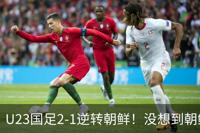 U23国足2-1逆转朝鲜！没想到朝鲜主帅赛后这么说，彻底破防！